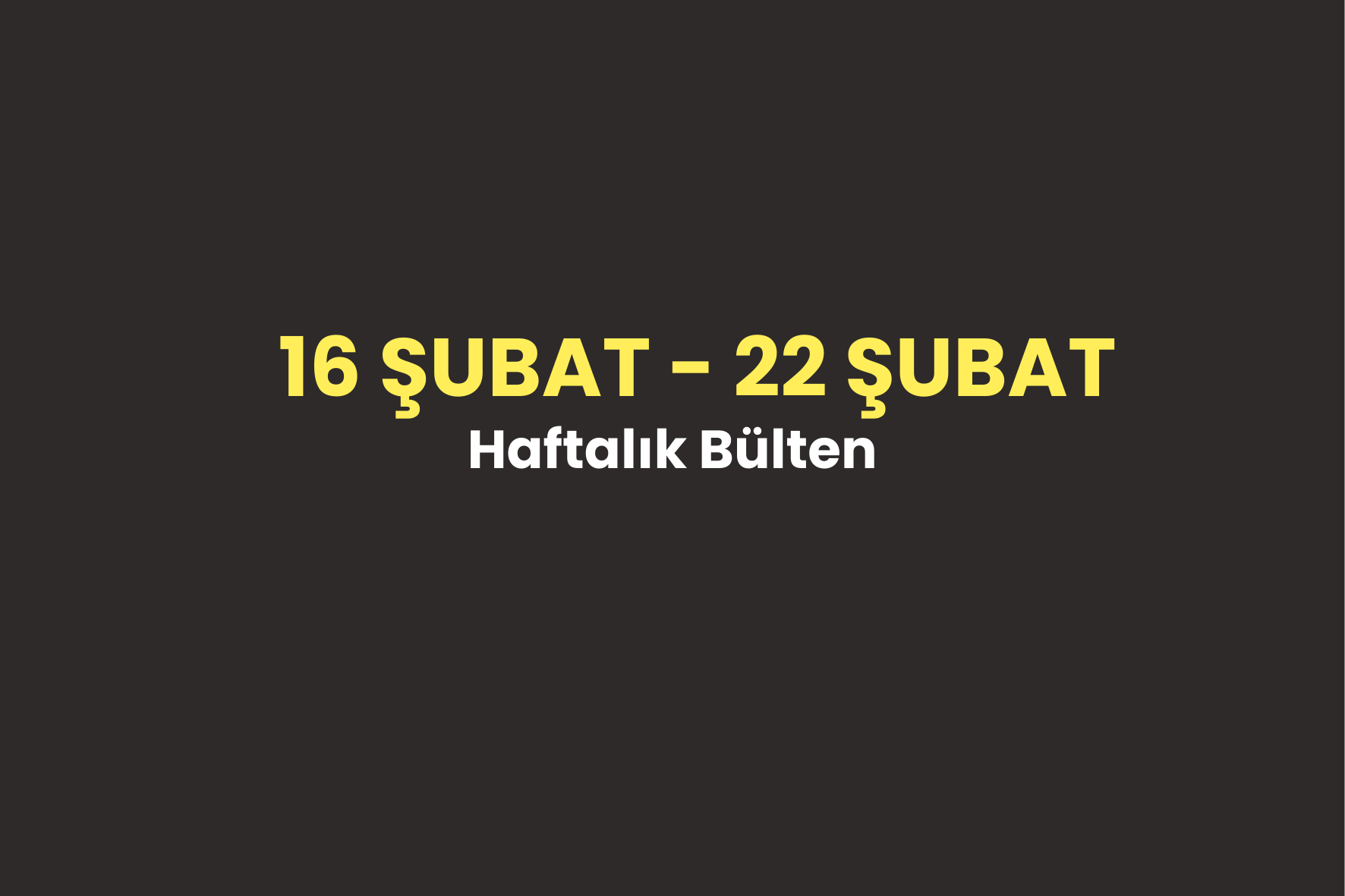 16 ŞUBAT – 22 ŞUBAT 2026 Haftalık Bülten
